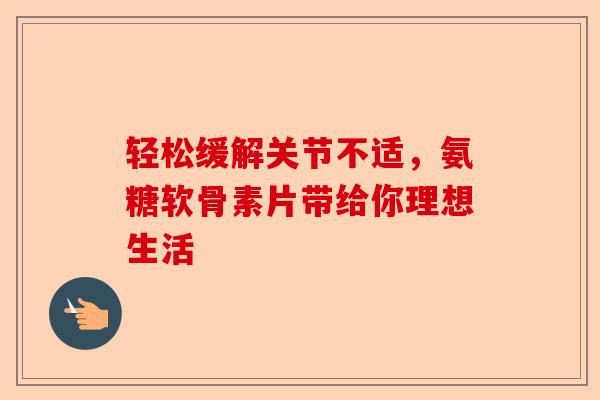 轻松缓解关节不适,氨糖软骨素片带给你理想生活 轻松缓解关节不适,氨糖软骨素片带给你理想生活