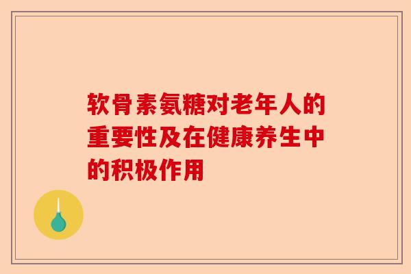 软骨素氨糖对老年人的重要性及在健康养生中的积极作用