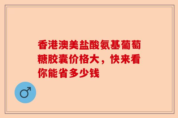 香港澳美盐酸氨基葡萄糖胶囊价格大，快来看你能省多少钱