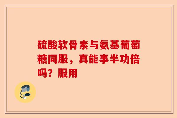 硫酸软骨素与氨基葡萄糖同服，真能事半功倍吗？服用