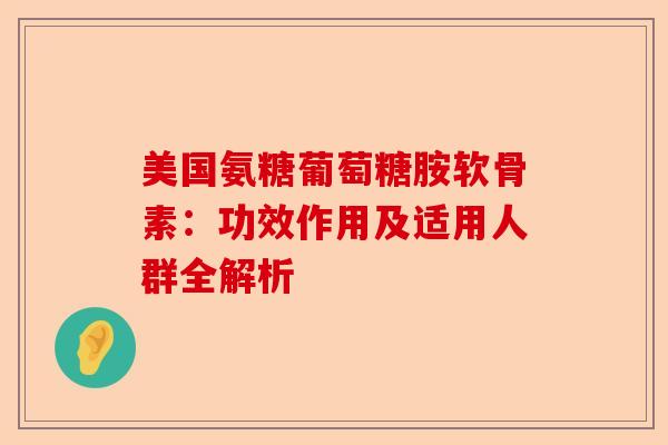 美国氨糖葡萄糖胺软骨素：功效作用及适用人群全解析