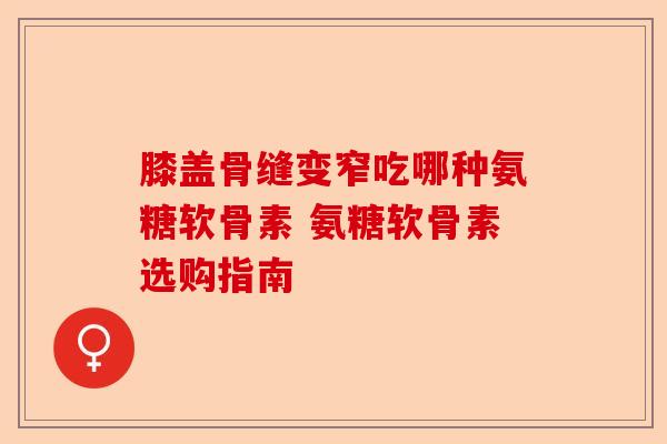 膝盖骨缝变窄吃哪种氨糖软骨素 氨糖软骨素选购指南