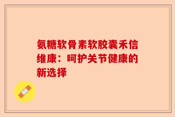 氨糖软骨素软胶囊禾信维康:呵护关节健康的新选择 氨糖软骨素软胶囊禾信维康:呵护关节健康的新选择