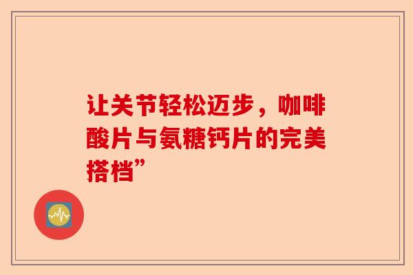让关节轻松迈步,咖啡酸片与氨糖钙片的完美搭档” 让关节轻松迈步,咖啡酸片与氨糖钙片的完美搭档”