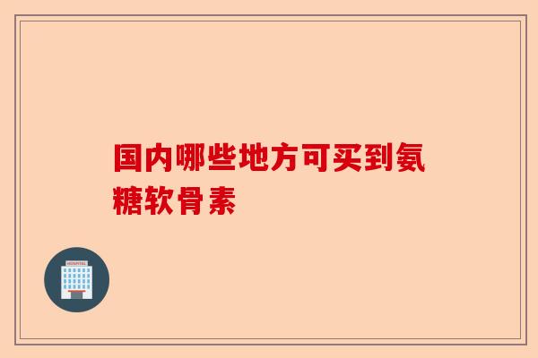 国内哪些地方可买到氨糖软骨素