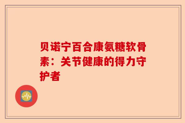 贝诺宁百合康氨糖软骨素：关节健康的得力守护者