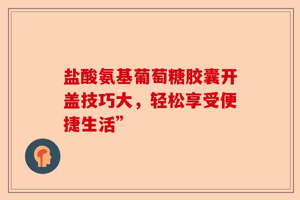 盐酸氨基葡萄糖胶囊开盖技巧大，轻松享受便捷生活”